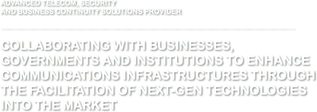 ADVANCED TELECOM, SECURITY AND BUSINESS CONTINUITY SOLUTIONS PROVIDER ............................................................................................................................................................................................. COLLABORATING WITH BUSINESSES, GOVERNMENTS AND INSTITUTIONS TO ENHANCE COMMUNICATIONS INFRASTRUCTURES THROUGH THE FACILITATION OF NEXT-GEN TECHNOLOGIES INTO THE MARKET 
